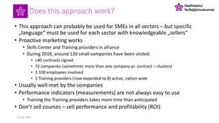 Does this approach work?
• This approach can probably be used for SMEs in all sectors – but specific
„language“ must be used for each sector with knowledgeable „sellers“
• Proactive marketing works
• Skills Center and Training providers in alliance
• During 2018, around 120 small companies have been visited:
• >40 contracts signed
• 72 companies (sometimes more than one company pr. contract – clusters)
• 2.100 employees involved
• 5 Training providers (now expanded to 8) active, nation-wide
• Usually well-met by the companies
• Performance indicators (measurements) are not always easy to use
• Training the Training providers takes more time than anticipated
• Don‘t sell courses – sell performance and profitability (ROI)
26 Feb. 2019
 