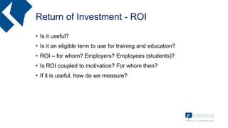 Return of Investment - ROI
• Is it useful?
• Is it an eligible term to use for training and education?
• ROI – for whom? Employers? Employees (students)?
• Is ROI coupled to motivation? For whom then?
• If it is useful, how do we measure?
 