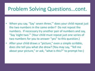 Problem Solving Questions…cont.
• When you say, “Say’ seven three,’” does your child repeat just
the two numbers in the same order? Do not repeat the
numbers. If necessary try another pair of numbers and say,
“Say ‘eight two.’” (Your child must repeat just one series of
two numbers for you to answer “yes” to this question.)
• After your child draws a “picture,” even a simple scribble,
does she tell you what she drew? (You may say, “Tell me
about your picture,” or ask, “what is this?” to prompt her.)
 