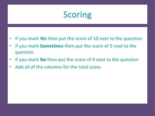 Scoring
• If you mark Yes then put the score of 10 next to the question.
• If you mark Sometimes then put the score of 5 next to the
question.
• If you mark No then put the score of 0 next to the question
• Add all of the columns for the total score.
 