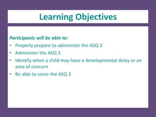 Participants will be able to:
• Properly prepare to administer the ASQ 3
• Administer the ASQ 3
• Identify when a child may have a developmental delay or an
area of concern
• Be able to score the ASQ 3
Learning Objectives
 