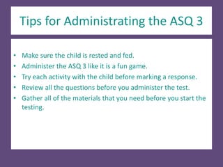 Tips for Administrating the ASQ 3
• Make sure the child is rested and fed.
• Administer the ASQ 3 like it is a fun game.
• Try each activity with the child before marking a response.
• Review all the questions before you administer the test.
• Gather all of the materials that you need before you start the
testing.
 
