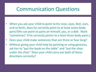 Communication Questions
• When you ask your child to point to his nose, eyes, feet, ears,
and so forth, does he correctly point to at least seven body
parts?(He can point to parts on himself, you, or a doll. Mark
“sometimes” if he correctly points to a least three body parts.)
• Does your child make sentences that are three or four long?
• Without giving your child help by pointing or using gestures,
ask her to “put the book on the table” and “put the shoe
under the chair.” Does your child carry out both of these
directions correctly?
 