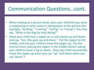 Communication Questions…cont.
• When looking at a picture book, does your child tell you what
is happening or what action is taking place in the picture (for
example, “barking,” “running,” “eating,” or “crying”). You may
ask, “What is the dog (or boy) doing?”
• Show your child how a zipper on a coat moves up and down,
and say, “See, this goes up and down.” Put the zipper to the
middle, and ask your child to move the zipper up. Do this
several times, placing the zipper in the middle before asking
your child to move it up or down. Does you child consistently
move the zipper up when you say “up” and down when you
say “down”?
 