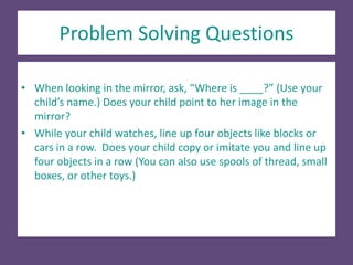 Problem Solving Questions
• When looking in the mirror, ask, “Where is ____?” (Use your
child’s name.) Does your child point to her image in the
mirror?
• While your child watches, line up four objects like blocks or
cars in a row. Does your child copy or imitate you and line up
four objects in a row (You can also use spools of thread, small
boxes, or other toys.)
 