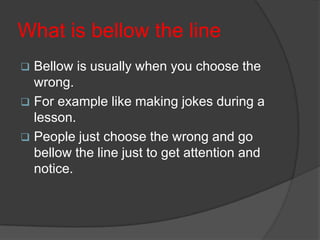 What is bellow the line
 Bellow is usually when you choose the
wrong.
 For example like making jokes during a
lesson.
 People just choose the wrong and go
bellow the line just to get attention and
notice.
 