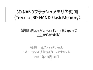 3D NANDフラッシュメモリの動向
（Trend of 3D NAND Flash Memory）
福田 昭/Akira Fukuda
フリーランス技術ライター/アナリスト
2018年10月10日
（副題：Flash Memory Summit Japanは
ここから始まる）
 