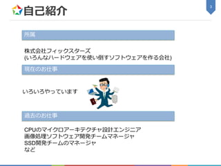 自己紹介
3
所属
株式会社フィックスターズ
(いろんなハードウェアを使い倒すソフトウェアを作る会社)
過去のお仕事
CPUのマイクロアーキテクチャ設計エンジニア
画像処理ソフトウェア開発チームマネージャ
SSD開発チームのマネージャ
など
現在のお仕事
いろいろやっています
 