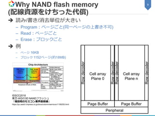 Why NAND flash memory
(配線資源をけちった代償)
 読み/書き/消去単位が大きい
– Program：ページごと(同一ページの上書き不可)
– Read：ページごと
– Erase：ブロックごと
 例
– ページ 16KB
– ブロック 1152ページ(約18MB)
9
Cell array
Plane 0
Cell array
Plane n
Page Buffer Page Buffer
Peripheral
Rowdecoder
Rowdecoder
Rowdecoder
Rowdecoder
ISSCC2018
東芝-WDの3D NANDフラッシュ
「福田昭のセミコン業界最前線」
https://pc.watch.impress.co.jp/docs/column/semicon/1108255.html
 