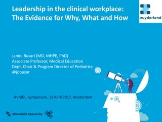 Jamiu	Busari	(MD,	MHPE,	PhD)
Associate Professor,	Medical Education
Dept.	Chair	&	Program	Director	of	Pediatrics
@jobusar
Leadership	in	the	clinical	workplace:	
The	Evidence	for	Why,	What	and	How
NVMDL		Symposium,	13	April	2017,	Amsterdam
 
