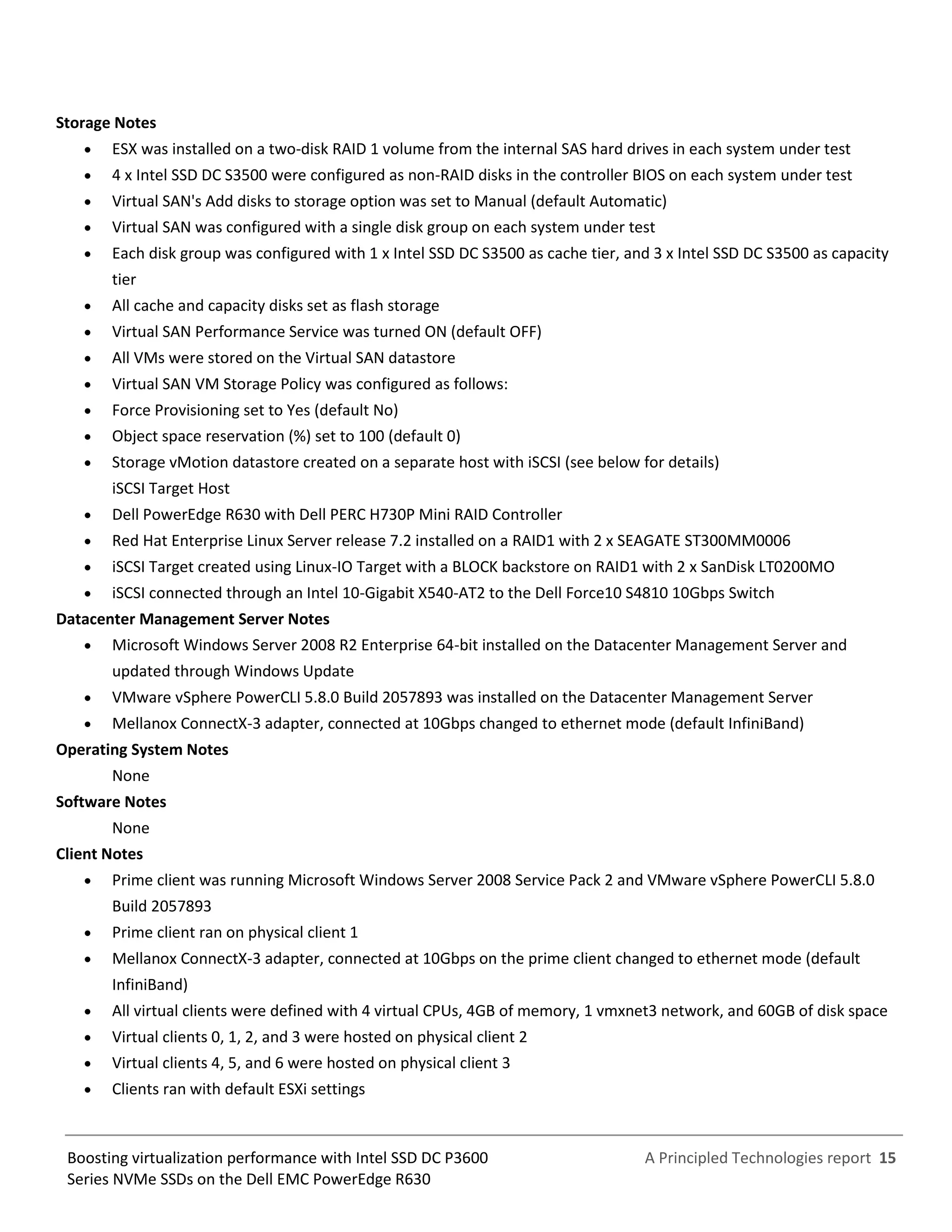 A Principled Technologies report 15Boosting virtualization performance with Intel SSD DC P3600
Series NVMe SSDs on the Dell EMC PowerEdge R630
Storage Notes
 ESX was installed on a two-disk RAID 1 volume from the internal SAS hard drives in each system under test
 4 x Intel SSD DC S3500 were configured as non-RAID disks in the controller BIOS on each system under test
 Virtual SAN's Add disks to storage option was set to Manual (default Automatic)
 Virtual SAN was configured with a single disk group on each system under test
 Each disk group was configured with 1 x Intel SSD DC S3500 as cache tier, and 3 x Intel SSD DC S3500 as capacity
tier
 All cache and capacity disks set as flash storage
 Virtual SAN Performance Service was turned ON (default OFF)
 All VMs were stored on the Virtual SAN datastore
 Virtual SAN VM Storage Policy was configured as follows:
 Force Provisioning set to Yes (default No)
 Object space reservation (%) set to 100 (default 0)
 Storage vMotion datastore created on a separate host with iSCSI (see below for details)
iSCSI Target Host
 Dell PowerEdge R630 with Dell PERC H730P Mini RAID Controller
 Red Hat Enterprise Linux Server release 7.2 installed on a RAID1 with 2 x SEAGATE ST300MM0006
 iSCSI Target created using Linux-IO Target with a BLOCK backstore on RAID1 with 2 x SanDisk LT0200MO
 iSCSI connected through an Intel 10-Gigabit X540-AT2 to the Dell Force10 S4810 10Gbps Switch
Datacenter Management Server Notes
 Microsoft Windows Server 2008 R2 Enterprise 64-bit installed on the Datacenter Management Server and
updated through Windows Update
 VMware vSphere PowerCLI 5.8.0 Build 2057893 was installed on the Datacenter Management Server
 Mellanox ConnectX-3 adapter, connected at 10Gbps changed to ethernet mode (default InfiniBand)
Operating System Notes
None
Software Notes
None
Client Notes
 Prime client was running Microsoft Windows Server 2008 Service Pack 2 and VMware vSphere PowerCLI 5.8.0
Build 2057893
 Prime client ran on physical client 1
 Mellanox ConnectX-3 adapter, connected at 10Gbps on the prime client changed to ethernet mode (default
InfiniBand)
 All virtual clients were defined with 4 virtual CPUs, 4GB of memory, 1 vmxnet3 network, and 60GB of disk space
 Virtual clients 0, 1, 2, and 3 were hosted on physical client 2
 Virtual clients 4, 5, and 6 were hosted on physical client 3
 Clients ran with default ESXi settings
 