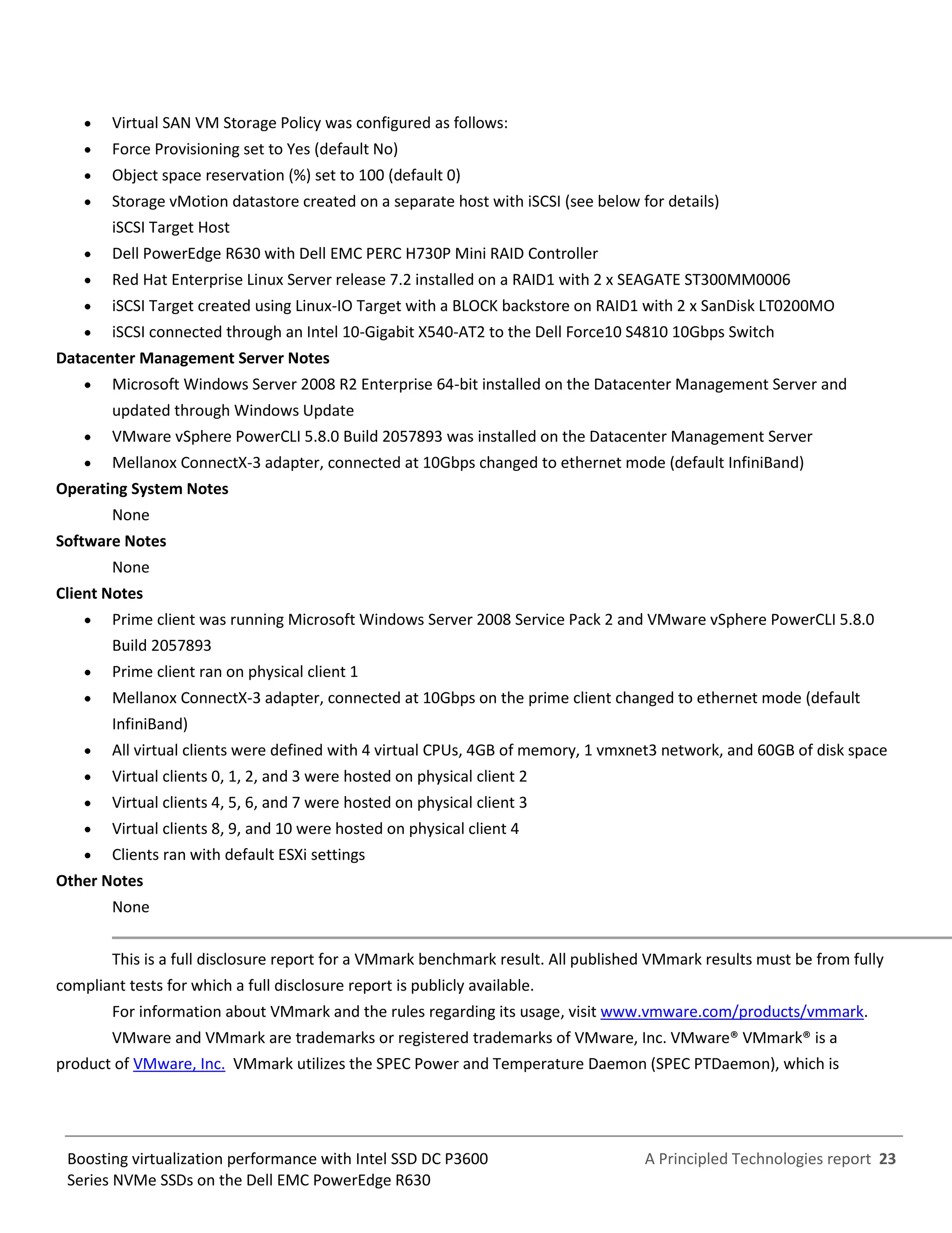 A Principled Technologies report 23Boosting virtualization performance with Intel SSD DC P3600
Series NVMe SSDs on the Dell EMC PowerEdge R630
 Virtual SAN VM Storage Policy was configured as follows:
 Force Provisioning set to Yes (default No)
 Object space reservation (%) set to 100 (default 0)
 Storage vMotion datastore created on a separate host with iSCSI (see below for details)
iSCSI Target Host
 Dell PowerEdge R630 with Dell EMC PERC H730P Mini RAID Controller
 Red Hat Enterprise Linux Server release 7.2 installed on a RAID1 with 2 x SEAGATE ST300MM0006
 iSCSI Target created using Linux-IO Target with a BLOCK backstore on RAID1 with 2 x SanDisk LT0200MO
 iSCSI connected through an Intel 10-Gigabit X540-AT2 to the Dell Force10 S4810 10Gbps Switch
Datacenter Management Server Notes
 Microsoft Windows Server 2008 R2 Enterprise 64-bit installed on the Datacenter Management Server and
updated through Windows Update
 VMware vSphere PowerCLI 5.8.0 Build 2057893 was installed on the Datacenter Management Server
 Mellanox ConnectX-3 adapter, connected at 10Gbps changed to ethernet mode (default InfiniBand)
Operating System Notes
None
Software Notes
None
Client Notes
 Prime client was running Microsoft Windows Server 2008 Service Pack 2 and VMware vSphere PowerCLI 5.8.0
Build 2057893
 Prime client ran on physical client 1
 Mellanox ConnectX-3 adapter, connected at 10Gbps on the prime client changed to ethernet mode (default
InfiniBand)
 All virtual clients were defined with 4 virtual CPUs, 4GB of memory, 1 vmxnet3 network, and 60GB of disk space
 Virtual clients 0, 1, 2, and 3 were hosted on physical client 2
 Virtual clients 4, 5, 6, and 7 were hosted on physical client 3
 Virtual clients 8, 9, and 10 were hosted on physical client 4
 Clients ran with default ESXi settings
Other Notes
None
This is a full disclosure report for a VMmark benchmark result. All published VMmark results must be from fully
compliant tests for which a full disclosure report is publicly available.
For information about VMmark and the rules regarding its usage, visit www.vmware.com/products/vmmark.
VMware and VMmark are trademarks or registered trademarks of VMware, Inc. VMware® VMmark® is a
product of VMware, Inc. VMmark utilizes the SPEC Power and Temperature Daemon (SPEC PTDaemon), which is
 