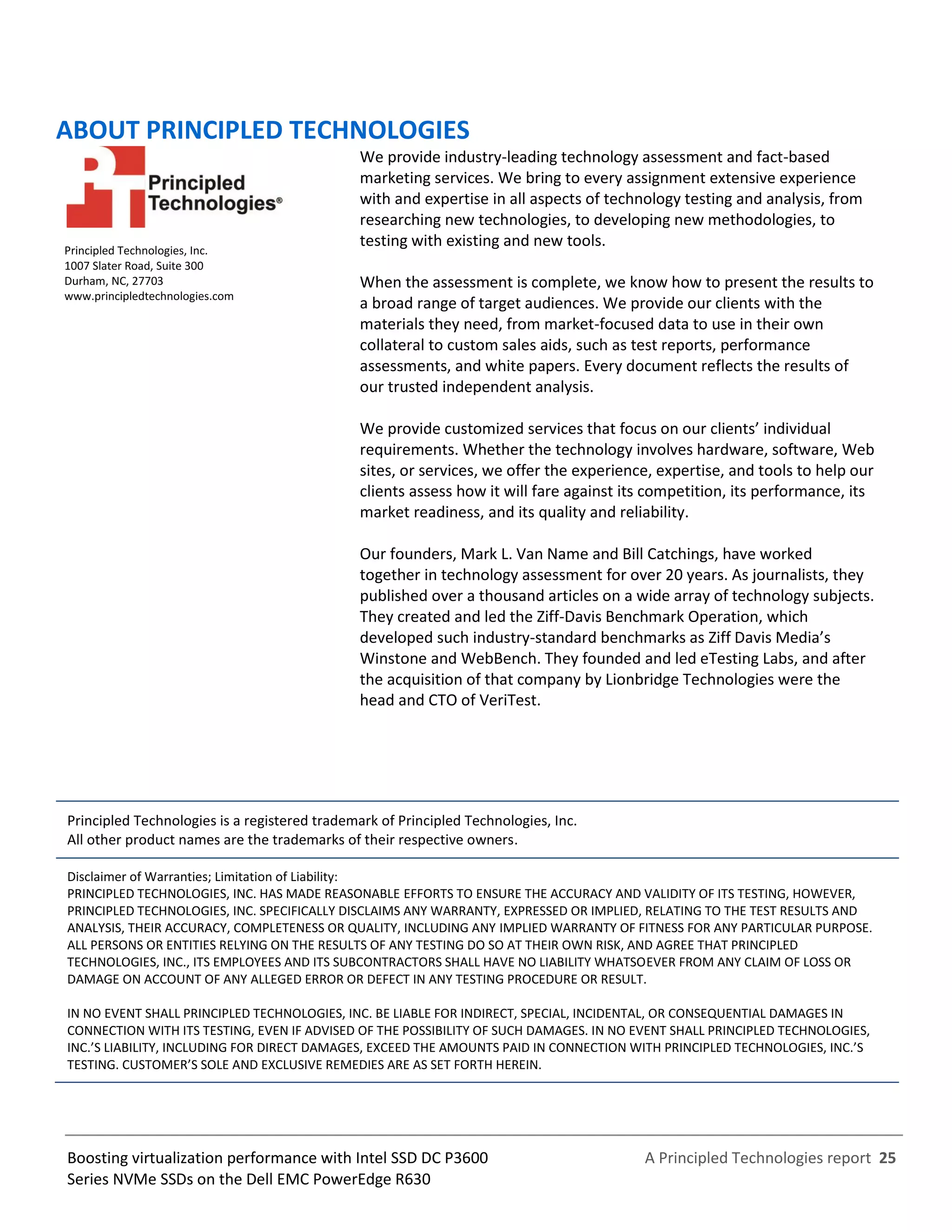A Principled Technologies report 25Boosting virtualization performance with Intel SSD DC P3600
Series NVMe SSDs on the Dell EMC PowerEdge R630
ABOUT PRINCIPLED TECHNOLOGIES
Principled Technologies, Inc.
1007 Slater Road, Suite 300
Durham, NC, 27703
www.principledtechnologies.com
We provide industry-leading technology assessment and fact-based
marketing services. We bring to every assignment extensive experience
with and expertise in all aspects of technology testing and analysis, from
researching new technologies, to developing new methodologies, to
testing with existing and new tools.
When the assessment is complete, we know how to present the results to
a broad range of target audiences. We provide our clients with the
materials they need, from market-focused data to use in their own
collateral to custom sales aids, such as test reports, performance
assessments, and white papers. Every document reflects the results of
our trusted independent analysis.
We provide customized services that focus on our clients’ individual
requirements. Whether the technology involves hardware, software, Web
sites, or services, we offer the experience, expertise, and tools to help our
clients assess how it will fare against its competition, its performance, its
market readiness, and its quality and reliability.
Our founders, Mark L. Van Name and Bill Catchings, have worked
together in technology assessment for over 20 years. As journalists, they
published over a thousand articles on a wide array of technology subjects.
They created and led the Ziff-Davis Benchmark Operation, which
developed such industry-standard benchmarks as Ziff Davis Media’s
Winstone and WebBench. They founded and led eTesting Labs, and after
the acquisition of that company by Lionbridge Technologies were the
head and CTO of VeriTest.
Principled Technologies is a registered trademark of Principled Technologies, Inc.
All other product names are the trademarks of their respective owners.
Disclaimer of Warranties; Limitation of Liability:
PRINCIPLED TECHNOLOGIES, INC. HAS MADE REASONABLE EFFORTS TO ENSURE THE ACCURACY AND VALIDITY OF ITS TESTING, HOWEVER,
PRINCIPLED TECHNOLOGIES, INC. SPECIFICALLY DISCLAIMS ANY WARRANTY, EXPRESSED OR IMPLIED, RELATING TO THE TEST RESULTS AND
ANALYSIS, THEIR ACCURACY, COMPLETENESS OR QUALITY, INCLUDING ANY IMPLIED WARRANTY OF FITNESS FOR ANY PARTICULAR PURPOSE.
ALL PERSONS OR ENTITIES RELYING ON THE RESULTS OF ANY TESTING DO SO AT THEIR OWN RISK, AND AGREE THAT PRINCIPLED
TECHNOLOGIES, INC., ITS EMPLOYEES AND ITS SUBCONTRACTORS SHALL HAVE NO LIABILITY WHATSOEVER FROM ANY CLAIM OF LOSS OR
DAMAGE ON ACCOUNT OF ANY ALLEGED ERROR OR DEFECT IN ANY TESTING PROCEDURE OR RESULT.
IN NO EVENT SHALL PRINCIPLED TECHNOLOGIES, INC. BE LIABLE FOR INDIRECT, SPECIAL, INCIDENTAL, OR CONSEQUENTIAL DAMAGES IN
CONNECTION WITH ITS TESTING, EVEN IF ADVISED OF THE POSSIBILITY OF SUCH DAMAGES. IN NO EVENT SHALL PRINCIPLED TECHNOLOGIES,
INC.’S LIABILITY, INCLUDING FOR DIRECT DAMAGES, EXCEED THE AMOUNTS PAID IN CONNECTION WITH PRINCIPLED TECHNOLOGIES, INC.’S
TESTING. CUSTOMER’S SOLE AND EXCLUSIVE REMEDIES ARE AS SET FORTH HEREIN.
 