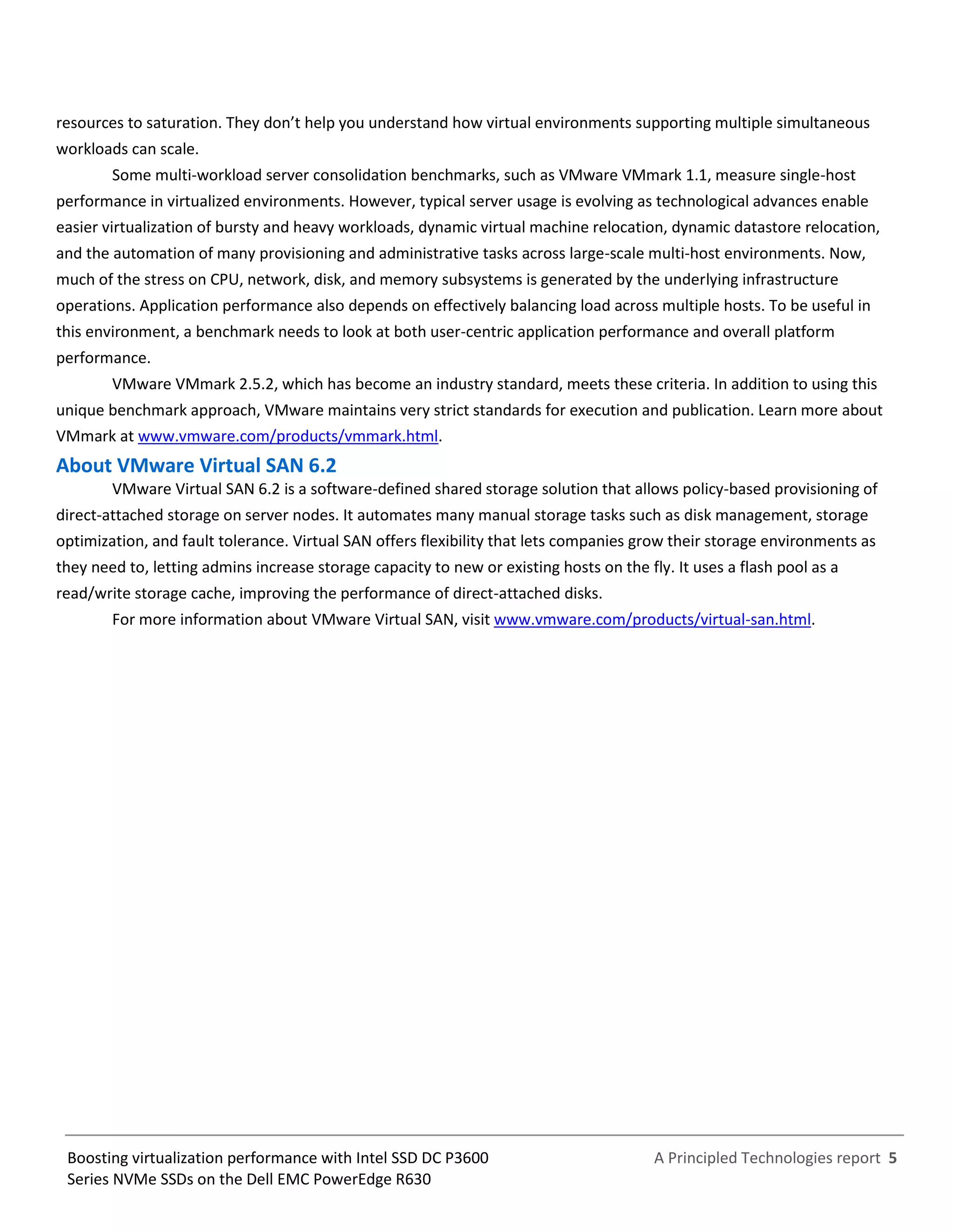 A Principled Technologies report 5Boosting virtualization performance with Intel SSD DC P3600
Series NVMe SSDs on the Dell EMC PowerEdge R630
resources to saturation. They don’t help you understand how virtual environments supporting multiple simultaneous
workloads can scale.
Some multi-workload server consolidation benchmarks, such as VMware VMmark 1.1, measure single-host
performance in virtualized environments. However, typical server usage is evolving as technological advances enable
easier virtualization of bursty and heavy workloads, dynamic virtual machine relocation, dynamic datastore relocation,
and the automation of many provisioning and administrative tasks across large-scale multi-host environments. Now,
much of the stress on CPU, network, disk, and memory subsystems is generated by the underlying infrastructure
operations. Application performance also depends on effectively balancing load across multiple hosts. To be useful in
this environment, a benchmark needs to look at both user-centric application performance and overall platform
performance.
VMware VMmark 2.5.2, which has become an industry standard, meets these criteria. In addition to using this
unique benchmark approach, VMware maintains very strict standards for execution and publication. Learn more about
VMmark at www.vmware.com/products/vmmark.html.
About VMware Virtual SAN 6.2
VMware Virtual SAN 6.2 is a software-defined shared storage solution that allows policy-based provisioning of
direct-attached storage on server nodes. It automates many manual storage tasks such as disk management, storage
optimization, and fault tolerance. Virtual SAN offers flexibility that lets companies grow their storage environments as
they need to, letting admins increase storage capacity to new or existing hosts on the fly. It uses a flash pool as a
read/write storage cache, improving the performance of direct-attached disks.
For more information about VMware Virtual SAN, visit www.vmware.com/products/virtual-san.html.
 