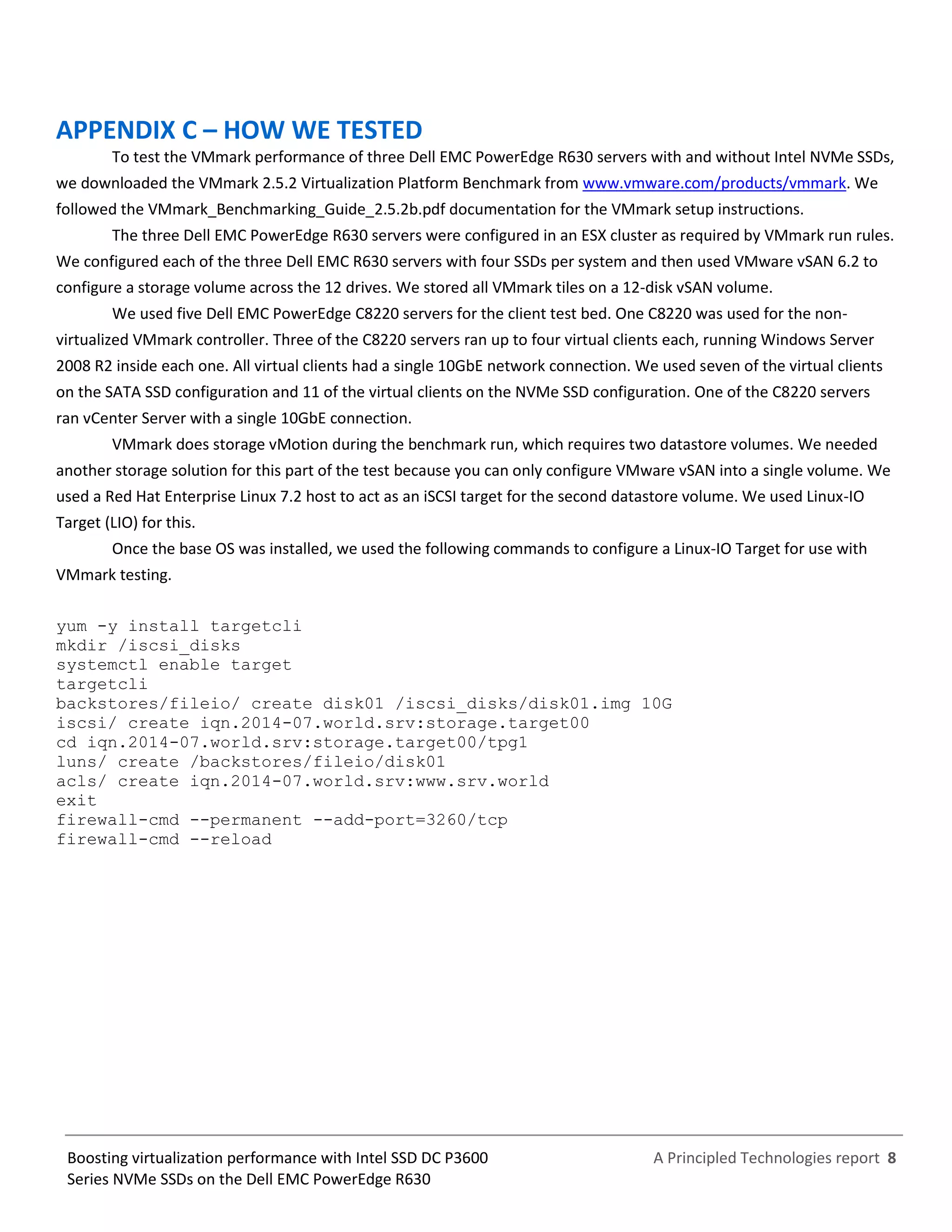 A Principled Technologies report 8Boosting virtualization performance with Intel SSD DC P3600
Series NVMe SSDs on the Dell EMC PowerEdge R630
APPENDIX C – HOW WE TESTED
To test the VMmark performance of three Dell EMC PowerEdge R630 servers with and without Intel NVMe SSDs,
we downloaded the VMmark 2.5.2 Virtualization Platform Benchmark from www.vmware.com/products/vmmark. We
followed the VMmark_Benchmarking_Guide_2.5.2b.pdf documentation for the VMmark setup instructions.
The three Dell EMC PowerEdge R630 servers were configured in an ESX cluster as required by VMmark run rules.
We configured each of the three Dell EMC R630 servers with four SSDs per system and then used VMware vSAN 6.2 to
configure a storage volume across the 12 drives. We stored all VMmark tiles on a 12-disk vSAN volume.
We used five Dell EMC PowerEdge C8220 servers for the client test bed. One C8220 was used for the non-
virtualized VMmark controller. Three of the C8220 servers ran up to four virtual clients each, running Windows Server
2008 R2 inside each one. All virtual clients had a single 10GbE network connection. We used seven of the virtual clients
on the SATA SSD configuration and 11 of the virtual clients on the NVMe SSD configuration. One of the C8220 servers
ran vCenter Server with a single 10GbE connection.
VMmark does storage vMotion during the benchmark run, which requires two datastore volumes. We needed
another storage solution for this part of the test because you can only configure VMware vSAN into a single volume. We
used a Red Hat Enterprise Linux 7.2 host to act as an iSCSI target for the second datastore volume. We used Linux-IO
Target (LIO) for this.
Once the base OS was installed, we used the following commands to configure a Linux-IO Target for use with
VMmark testing.
yum -y install targetcli
mkdir /iscsi_disks
systemctl enable target
targetcli
backstores/fileio/ create disk01 /iscsi_disks/disk01.img 10G
iscsi/ create iqn.2014-07.world.srv:storage.target00
cd iqn.2014-07.world.srv:storage.target00/tpg1
luns/ create /backstores/fileio/disk01
acls/ create iqn.2014-07.world.srv:www.srv.world
exit
firewall-cmd --permanent --add-port=3260/tcp
firewall-cmd --reload
 