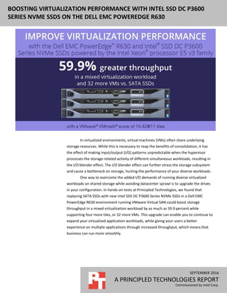 SEPTEMBER 2016
A PRINCIPLED TECHNOLOGIES REPORT
Commissioned by Intel Corp.
BOOSTING VIRTUALIZATION PERFORMANCE WITH INTEL SSD DC P3600
SERIES NVME SSDS ON THE DELL EMC POWEREDGE R630
In virtualized environments, virtual machines (VMs) often share underlying
storage resources. While this is necessary to reap the benefits of consolidation, it has
the effect of making input/output (I/O) patterns unpredictable when the hypervisor
processes the storage-related activity of different simultaneous workloads, resulting in
the I/O blender effect. The I/O blender effect can further stress the storage subsystem
and cause a bottleneck on storage, hurting the performance of your diverse workloads.
One way to overcome the added I/O demands of running diverse virtualized
workloads on shared storage while avoiding datacenter sprawl is to upgrade the drives
in your configuration. In hands-on tests at Principled Technologies, we found that
replacing SATA SSDs with new Intel SSD DC P3600 Series NVMe SSDs in a Dell EMC
PowerEdge R630 environment running VMware Virtual SAN could boost storage
throughput in a mixed virtualization workload by as much as 59.9 percent while
supporting four more tiles, or 32 more VMs. This upgrade can enable you to continue to
expand your virtualized application workloads, while giving your users a better
experience on multiple applications through increased throughput, which means that
business can run more smoothly.
 