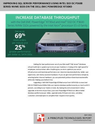 MAY 2016
A PRINCIPLED TECHNOLOGIES REPORT
Commissioned by Intel Corp.
IMPROVING SQL SERVER PERFORMANCE USING INTEL SSD DC P3600
SERIES NVME SSDS ON THE DELL EMC POWEREDGE R730XD
Getting the best performance out of your Microsoft® SQL Server® database
virtual machines is a great way to ensure your business is moving at the right speed for
employees and customers alike. Anything you can do to optimize your server
infrastructure and maximize performance can mean increased productivity, better user
experience, and money saved on hardware. If you can get more performance simply by
selecting better internal hardware, you can potentially achieve these business beneﬁts
while also helping your bottom line.
Upgrading a Dell EMC PowerEdge R730xd server from SATA SSDs to new Intel
SSD DC P3600 Series NVMe SSDs can improve database performance by as much as 69.9
percent, according to our hands-on tests. By making the extra investment in drive
upgrades at the time of purchase, your new PowerEdge R730xd can deliver better
database performance per dollar, approximately 25.9 percent more, and allow
customers and employees to complete their requests more quickly.
 