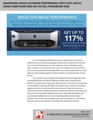 MARCH 2016
A PRINCIPLED TECHNOLOGIES REPORT
Commissioned by Intel Corp.
MAXIMIZING ORACLE DATABASE PERFORMANCE WITH INTEL SSD DC
SERIES P3600 NVME SSDS ON THE DELL POWEREDGE R930
f
For critical database workloads that require a high volume of transactions,
administrators must seek every advantage to yield maximum performance from each
server. Increased performance can mean using fewer servers, potentially saving in
space, hardware, and even infrastructure costs. Even workhorse servers like the Intel
Xeon processor-powered Dell PowerEdge R930 can accomplish significantly more work
when you make strategic upgrades to internal hardware, including the types of drives
you use.
In our hands-on tests, Principled Technologies found that configuring the Dell
PowerEdge R930 with Intel SSD DC P3600 Series NVMe SSDs could give Oracle®
Database 12c performance a large boost, delivering up to 2.17 times the new orders per
minute (NOPM) compared to SATA SSDs. By making the extra investment in hardware
upgrades at the time of purchase (with only an 18 percent higher purchase price),
administrators can be confident that they are using all the resources at their disposal to
optimize critical transactional database performance, potentially reducing the costs
associated with additional servers and corresponding software licenses. Better
performance from each server also helps ensure that your business runs smoothly by
allowing customers and employees to complete their requests more quickly.
 