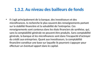 1.3.2. Au niveau des bailleurs de fonds
• Il s'agit principalement de la banque, des investisseurs et des
microfinances. Is recherche le plus souvent des renseignements portant
sur la stabilité financière et la solvabilité de l'entreprise. Ces
renseignements sont contenus dans les états financiers de synthèse, qui,
sans la comptabilité générale ne peuvent être produits. Sans comptabilité
générale, la banque et les microfinances sont dans l'incapacité d'octroyer
du crédit aux entreprises. Quant aux investisseurs, la comptabilité
financière constitue une base sur laquelle ils pourront s'appuyer pour
effectuer un éventuel apport dans le capital.
 