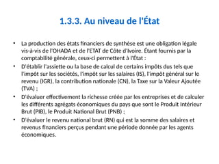 1.3.3. Au niveau de l'État
• La production des états financiers de synthèse est une obligation légale
vis-à-vis de l'OHADA et de l'ETAT de Côte d'Ivoire. Étant fournis par la
comptabilité générale, ceux-ci permettent à l'État :
• D'établir l'assiette ou la base de calcul de certains impôts dus tels que
l'impôt sur les sociétés, l'impôt sur les salaires (IS), l'impôt général sur le
revenu (IGR), la contribution nationale (CN), la Taxe sur la Valeur Ajoutée
(TVA) ;
• D'évaluer effectivement la richesse créée par les entreprises et de calculer
les différents agrégats économiques du pays que sont le Produit Intérieur
Brut (PIB), le Produit National Brut (PNB) ;
• D'évaluer le revenu national brut (RN) qui est la somme des salaires et
revenus financiers perçus pendant une période donnée par les agents
économiques.
 