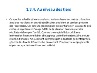 1.3.4. Au niveau des tiers
• Ce sont les salariés et leurs syndicats, les fournisseurs et autres créanciers
ainsi que les clients et autres bénéficiaires des biens et services produits
par l'entreprise. Ces acteurs économiques ont confiance en la capacité des
chiffres à représenter l'image fidèle de la situation financière et des
résultats réalisés par l'entité. Comme la comptabilité produit une
information financière fiable, elle apporte la confiance nécessaire à toute
relation d'affaires. Ainsi, ils sont intéressés par la capacité de l'entreprise à
générer des flux de trésorerie lui permettant d'honorer ses engagements
et par sa capacité à continuer son activité.
 