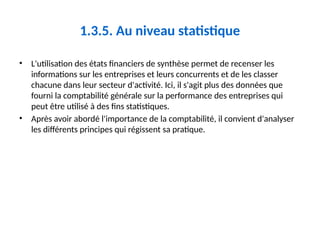 1.3.5. Au niveau statistique
• L'utilisation des états financiers de synthèse permet de recenser les
informations sur les entreprises et leurs concurrents et de les classer
chacune dans leur secteur d'activité. Ici, il s'agit plus des données que
fourni la comptabilité générale sur la performance des entreprises qui
peut être utilisé à des fins statistiques.
• Après avoir abordé l'importance de la comptabilité, il convient d'analyser
les différents principes qui régissent sa pratique.
 