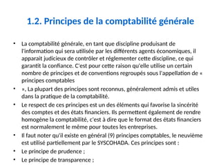 1.2. Principes de la comptabilité générale
• La comptabilité générale, en tant que discipline produisant de
l'information qui sera utilisée par les différents agents économiques, il
apparait judicieux de contrôler et réglementer cette discipline, ce qui
garantit la confiance. C'est pour cette raison qu'elle utilise un certain
nombre de principes et de conventions regroupés sous l'appellation de «
principes comptables
• », La plupart des principes sont reconnus, généralement admis et utiles
dans la pratique de la comptabilité.
• Le respect de ces principes est un des éléments qui favorise la sincérité
des comptes et des états financiers. Ils permettent également de rendre
homogène la comptabilité, c'est à dire que le format des états financiers
est normalement le même pour toutes les entreprises.
• Il faut noter qu'il existe en général (9) principes comptables, le neuvième
est utilisé partiellement par le SYSCOHADA. Ces principes sont :
• Le principe de prudence ;
• Le principe de transparence ;
 