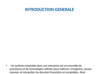 INTRODUCTION GENERALE
• Un système comptable dans une entreprise est un ensemble de
procédures et de technologies utilisées pour collecter, enregistrer, classer,
résumer, et interpréter les données financières et comptables. Ainsi
 