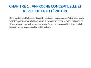 CHAPITRE 1 : APPROCHE CONCEPTUELLE ET
REVUE DE LA LITTÉRATURE
• Ce chapitre se décline en deux (2) sections : la première s'attardera sur la
définition des concepts tandis que la deuxième recensera les théories de
différents auteurs qui se sont prononcés sur la comptabilité, tout ceci de
façon à mieux appréhender cette notion.
 