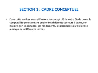 SECTION 1 : CADRE CONCEPTUEL
• Dans cette section, nous définirons le concept clé de notre étude qu'est la
comptabilité générale sans oublier ses différents contours à savoir, son
histoire, son importance, ses fondements, les documents qu'elle utilise
ainsi que ses différentes formes.
 