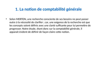 1. La notion de comptabilité générale
• Selon MERTON, une recherche consciente de ses besoins ne peut passer
outre à la nécessité de clarifier ; car, une exigence de la recherche est que
les concepts soient définis avec une clarté suffisante pour lui permettre de
progresser. Notre étude, étant donc sur la comptabilité générale, il
apparait évident de définir de façon claire cette notion.
 