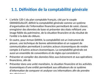 1.1. Définition de la comptabilité générale
• L'article 120-1 du plan comptable français, cité par le couple
GRANDGUILLOT, définit la comptabilité générale comme un système
d'organisation de l'information financière permettant de saisir, classer,
enregistrer des données de base et présenter des états reflétant une
image fidèle du patrimoine, de la situation financière et du résultat de
l'entité à la date de clôture.
• En outre, pour Arman DAYAN, la comptabilité est un instrument de
preuve, une technique de bonne administration et un support de
communication permettant à certains acteurs économiques de rendre
compte à d'autres acteurs économiques. La comptabilité générale est
aussi un ensemble de conventions et de règles qui consistent à
• Présenter et compiler des données liées aux évènement et aux opérations
financières, afin de
• Présenter dans une unité monétaire, la situation financière et les activités
économiques d'une entité permettant aux utilisateurs de ce système
d'information de comparer et analyser ces informations afin de prendre
 