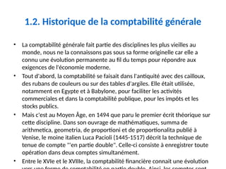 1.2. Historique de la comptabilité générale
• La comptabilité générale fait partie des disciplines les plus vieilles au
monde, nous ne la connaissons pas sous sa forme originelle car elle a
connu une évolution permanente au fil du temps pour répondre aux
exigences de l'économie moderne.
• Tout d'abord, la comptabilité se faisait dans l'antiquité avec des cailloux,
des rubans de couleurs ou sur des tables d'argiles. Elle était utilisée,
notamment en Egypte et à Babylone, pour faciliter les activités
commerciales et dans la comptabilité publique, pour les impôts et les
stocks publics.
• Mais c'est au Moyen Âge, en 1494 que paru le premier écrit théorique sur
cette discipline. Dans son ouvrage de mathématiques, summa de
arithmetica, geometria, de proportioni et de proportionalita publié à
Venise, le moine italien Luca Pacioli (1445-1517) décrit la technique de
tenue de compte "'en partie double". Celle-ci consiste à enregistrer toute
opération dans deux comptes simultanément.
• Entre le XVIe et le XVIIIe, la comptabilité financière connait une évolution
 