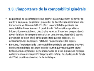 1.3. L'importance de la comptabilité générale
• La pratique de la comptabilité ne permet pas uniquement de savoir ce
qu'il y a au niveau du débit et du crédit, de l'actif et du passif mais son
importance va bien au-delà. En effet, la comptabilité générale ou
comptabilité financière sert à produire de l'information appelées «
information comptable », c'est à dire les états financiers de synthèse à
savoir le bilan, le compte de résultat et une annexe, destinée à toutes
personnes de droit privé et/ou public tels que les associés, les
actionnaires, les banquiers, l'Etat, les fournisseurs et les clients.
• En outre, l'importance de la comptabilité générale est perçue à travers
l'utilisation multiple des états qu'elle fournit qui y regroupent toute
l'information comptable. Cette importance se situe à plusieurs niveaux,
notamment au niveau de l'entreprise elle-même, des bailleurs de fonds,
de l'État, des tiers et même de la statistique.
 