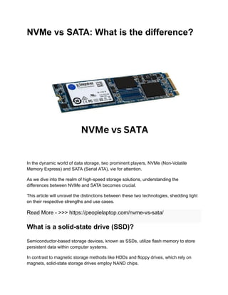 NVMe vs SATA: What is the difference?
In the dynamic world of data storage, two prominent players, NVMe (Non-Volatile
Memory Express) and SATA (Serial ATA), vie for attention.
As we dive into the realm of high-speed storage solutions, understanding the
differences between NVMe and SATA becomes crucial.
This article will unravel the distinctions between these two technologies, shedding light
on their respective strengths and use cases.
Read More - >>> https://peoplelaptop.com/nvme-vs-sata/
What is a solid-state drive (SSD)?
Semiconductor-based storage devices, known as SSDs, utilize flash memory to store
persistent data within computer systems.
In contrast to magnetic storage methods like HDDs and floppy drives, which rely on
magnets, solid-state storage drives employ NAND chips.
 