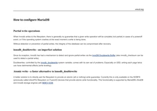 vmcd.org
How to configure MariaDB
Partial write operations
When Innodb writes to the filesystem, there is generally no guarantee that a given write operation will be complete (not partial) in cases of a poweroff
event, or if the operating system crashes at the exact moment a write is being done.
Without detection or prevention of partial writes, the integrity of the database can be compromised after recovery.
innodb_doublewrite - an imperfect solution
Since its inception, Innodb has had a mechanism to detect and ignore partial writes via the InnoDB Doublewrite Buffer (also innodb_checksum can be
used to detect a partial write).
Doublewrites, controlled by the innodb_doublewrite system variable, comes with its own set of problems. Especially on SSD, writing each page twice
can have detrimental effects (write leveling).
Atomic write - a faster alternative to innodb_doublewrite
A better solution is to directly ask the filesystem to provide an atomic (all or nothing) write guarantee. Currently this is only available on the NVMFS
(previously called directFS) filesystem on FusionIO devices that provide atomic write functionality. This functionality is supported by MariaDB's XtraDB
and Innodb storage engines with MDEV-4338.
 
