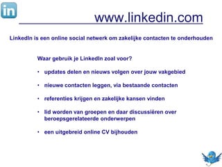 www.linkedin.com
LinkedIn is een online social netwerk om zakelijke contacten te onderhouden
Waar gebruik je LinkedIn zoal voor?
• updates delen en nieuws volgen over jouw vakgebied
• nieuwe contacten leggen, via bestaande contacten
• referenties krijgen en zakelijke kansen vinden
• lid worden van groepen en daar discussiëren over
beroepsgerelateerde onderwerpen
• een uitgebreid online CV bijhouden
 