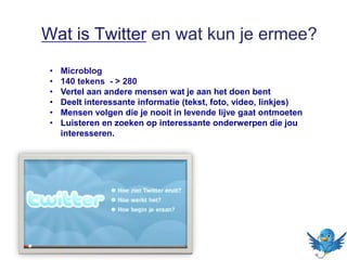 Wat is Twitter en wat kun je ermee?
• Microblog
• 140 tekens - > 280
• Vertel aan andere mensen wat je aan het doen bent
• Deelt interessante informatie (tekst, foto, video, linkjes)
• Mensen volgen die je nooit in levende lijve gaat ontmoeten
• Luisteren en zoeken op interessante onderwerpen die jou
interesseren.
 