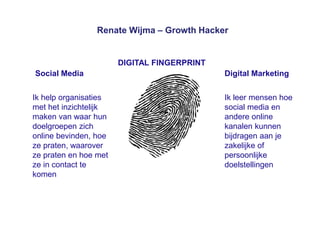 Renate Wijma – Growth Hacker
Social Media Digital Marketing
DIGITAL FINGERPRINT
Ik help organisaties
met het inzichtelijk
maken van waar hun
doelgroepen zich
online bevinden, hoe
ze praten, waarover
ze praten en hoe met
ze in contact te
komen
Ik leer mensen hoe
social media en
andere online
kanalen kunnen
bijdragen aan je
zakelijke of
persoonlijke
doelstellingen
 