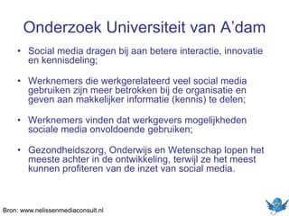 Onderzoek Universiteit van A’dam
• Social media dragen bij aan betere interactie, innovatie
en kennisdeling;
• Werknemers die werkgerelateerd veel social media
gebruiken zijn meer betrokken bij de organisatie en
geven aan makkelijker informatie (kennis) te delen;
• Werknemers vinden dat werkgevers mogelijkheden
sociale media onvoldoende gebruiken;
• Gezondheidszorg, Onderwijs en Wetenschap lopen het
meeste achter in de ontwikkeling, terwijl ze het meest
kunnen profiteren van de inzet van social media.
Bron: www.nelissenmediaconsult.nl
 