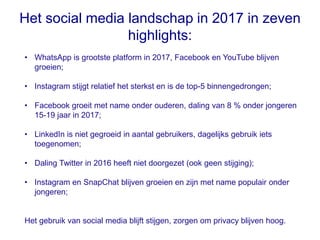 Het social media landschap in 2017 in zeven
highlights:
• WhatsApp is grootste platform in 2017, Facebook en YouTube blijven
groeien;
• Instagram stijgt relatief het sterkst en is de top-5 binnengedrongen;
• Facebook groeit met name onder ouderen, daling van 8 % onder jongeren
15-19 jaar in 2017;
• LinkedIn is niet gegroeid in aantal gebruikers, dagelijks gebruik iets
toegenomen;
• Daling Twitter in 2016 heeft niet doorgezet (ook geen stijging);
• Instagram en SnapChat blijven groeien en zijn met name populair onder
jongeren;
Het gebruik van social media blijft stijgen, zorgen om privacy blijven hoog.
 