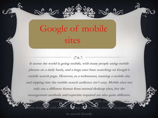 It seems the world is going mobile, with many people using mobile
phones on a daily basis, and a large user base searching on Google’s
mobile search page. However, as a webmaster, running a mobile site
and tapping into the mobile search audience isn't easy. Mobile sites not
only use a different format from normal desktop sites, but the
management methods and expertise required are also quite different.
This results in a variety of new challenges. While many mobile sites
were designed with mobile viewing in mind, they weren’t designed to
be search friendly
Google of mobile
sites
 