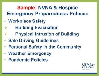 Sample: NVNA & Hospice
 Emergency Preparedness Policies
• Workplace Safety
    Building Evacuation
    Physical Intrusion of Building
• Safe Driving Guidelines
• Personal Safety in the Community
• Weather Emergency
• Pandemic Policies
 