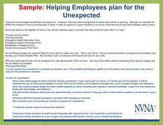 Sample: Helping Employees plan for the
                           Unexpected
There are some emergencies that we can prepare for. However, there are other emergencies for which there will be no warning. Although it is important for
NVNA and Hospice to have a business plan in place in order to respond to urgent situations, it is just as critical that we all have family disaster plans in place.

Since your family is not together 24 hours a day, family members need to consider how they would find each other in a crisis.

This plan should include:
Planning Checklist
Emergency Health Information Form
Emergency Contact Information Form
Identification of Meeting Points
Family Communication Plan Form

On the following pages are copies of these forms to help you begin your plan. Talk to your family. Discuss potential hazards, emergencies and disasters and
develop your Family Disaster Plan. Also develop a plan on how you will transport and care for your pets.

With some planning this plan can be developed and help alleviate fear of the unknown. We may not be able to predict everything that is going to happen but
we can always be prepared.
Planning Checklists
You can prepare for a pandemic or emergency situation now. This checklist will help you gather the information and resources you may need in
case of a flu pandemic or disaster.

To plan for a pandemic:
•     Store a two-week supply of water and food. During a pandemic, if you cannot get to a store, or if stores are out of supplies, it will be
      important for you to have extra supplies on hand. This can be useful in other types of emergencies, such as power outages and disasters.
•     Have any nonprescription drugs and other health supplies on hand, including pain relievers, stomach remedies, cough and cold medicines,
      fluids with electrolytes, and vitamins.
•     Talk with family members and loved ones about how they would be cared for if they got sick, or what will be needed to care for them in your
      home.
•     Volunteer with local groups to prepare and assist with emergency response.
•     Get involved in your community as it works to prepare for a pandemic.
•
•      To limit the spread of germs and prevent infection:
•
•     Teach your family members to wash hands frequently with soap and water, and model the correct behavior.
•     Teach your family members to cover coughs and sneezes with tissues, and be sure to model that behavior.
•     Teach your family members to stay away from others as much as possible if they are sick. Stay home from work and school if sick.
 