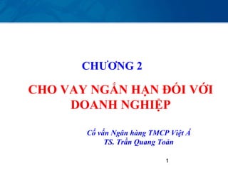 CHƯƠNG 2

CHO VAY NGẮN HẠN ĐỐI VỚI
     DOANH NGHIỆP

       Cố vấn Ngân hàng TMCP Việt Á
            TS. Trần Quang Toản

                            1
 