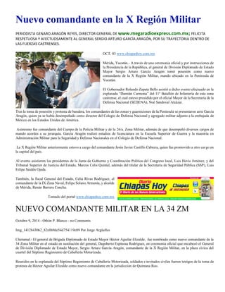 Nuevo comandante en la X Región Militar 
PERIODISTA GENARO ARAGÓN REYES, DIRECTOR GENERAL DE www.megaradioexpress.com.mx; FELICITA RESPETUOSA Y AFECTUOSAMENTE AL GENERAL SERGIO ARTURO GARCÍA ARAGÓN, POR SU TRAYECTORIA DENTRO DE LAS FUERZAS CASTRENSES. 
OCT. 03 www.chiapashoy.com.mx 
Mérida, Yucatán.- A través de una ceremonia oficial y por instrucciones de la Presidencia de la República, el general de División Diplomado de Estado Mayor Sergio Arturo García Aragón tomó posesión como nuevo comandante de la X Región Militar, mando ubicado en la Península de Yucatán. 
El Gobernador Rolando Zapata Bello asistió a dicho evento efectuado en la explanada “Damián Carmona” del 11º Batallón de Infantería de esta zona castrense, el cual estuvo presidido por el oficial Mayor de la Secretaría de la Defensa Nacional (SEDENA), Noé Sandoval Alcázar. 
Tras la toma de posesión y protesta de bandera, los comandantes de las zonas y guarniciones de la Península se presentaron ante García Aragón, quien ya se había desempeñado como director del Colegio de Defensa Nacional y agregado militar adjunto a la embajada de México en los Estados Unidos de América. 
Asimismo fue comandante del Cuerpo de la Policía Militar y de la 26/a. Zona Militar, además de que desempeñó diversos cargos de mando acordes a su jerarquía. García Aragón realizó estudios de licenciatura en la Escuela Superior de Guerra y la maestría en Administración Militar para la Seguridad y Defensa Nacionales en el Colegio de Defensa Nacional. 
La X Región Militar anteriormente estuvo a cargo del comandante Jesús Javier Castillo Cabrera, quien fue promovido a otro cargo en la capital del país. 
Al evento asistieron los presidentes de la Junta de Gobierno y Coordinación Política del Congreso local, Luis Hevia Jiménez, y del Tribunal Superior de Justicia del Estado, Marcos Celis Quintal, además del titular de la Secretaría de Seguridad Pública (SSP), Luis Felipe Saidén Ojeda. 
También, la fiscal General del Estado, Celia Rivas Rodríguez, el comandante de la IX Zona Naval, Felipe Solano Armenta, y alcalde de Mérida, Renán Barrera Concha. 
Tomado del portal www.chiapashoy.com.mx 
NUEVO COMANDANTE MILITAR EN LA 34 ZM 
Octubre 9, 2014 - Othón P. Blanco - no Comments 
Img_1412843062_82c0b9de54d754119c09 Por Jorge Argüelles 
Chetumal.- El general de Brigada Diplomado de Estado Mayor Héctor Aguilar Elizalde, fue nombrado como nuevo comandante de la 34 Zona Militar en el estado en sustitución del general, Dagoberto Espinosa Rodríguez, en ceremonia oficial que encabezó el General de División Diplomado de Estado Mayor, Sergio Arturo García Aragón, comandante de la X Región Militar, en la plaza cívica del cuartel del Séptimo Regimiento de Caballería Motorizada. 
Reunidos en la explanada del Séptimo Regimiento de Caballería Motorizada, soldados e invitados civiles fueron testigos de la toma de protesta de Héctor Aguilar Elizalde como nuevo comandante en la jurisdicción de Quintana Roo.  