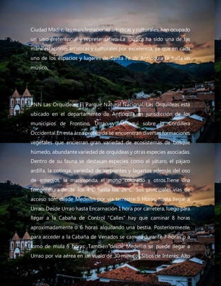 Ciudad Madre, las manifestaciones artísticas y culturales, han ocupado
un sitio preferencial y representativo. La música ha sido una de las
manifestaciones artísticas y culturales por excelencia, ya que en cada
uno de los espacios y lugares de Santa Fe de Antioquia se halla un
músico,
PNN Las Orquídeas: El Parque Natural Nacional, Las Orquídeas está
ubicado en el departamento de Antioquia en jurisdicción de los
municipios de Frontino, Urrao y Abriaqui sobre la Cordillera
Occidental.En esta área protegida se encuentran diversas formaciones
vegetales que encierran gran variedad de ecosistemas de bosque
húmedo, abundantevariedad de orquídeas y otras especies asociadas.
Dentro de su fauna se destacan especies como el yátaro, el pájaro
ardilla, la cotinga, variedad de serpientes y lagartos además del oso
de anteojos, la marimonda, el mono colorado y otros.Tiene una
temperatura desde los 4ºC hasta los 26ºC. Sus principales vías de
acceso son: desde Medellín por vía terrestre 5 Horas, hasta llegar a
Urrao. Desde Urrao hasta Encarnación 1 hora por carretera, luego para
llegar a la Cabaña de Control "Calles" hay que caminar 8 horas
aproximadamente o 6 horas alquilando una bestia. Posteriormente,
para acceder a la Cabaña de Venados se camina durante 7 horas o a
lomo de mula 5 horas. También desde Medellín se puede llegar a
Urrao por vía aérea en un vuelo de 30 minutos.Sitios de Interés: Alto
 