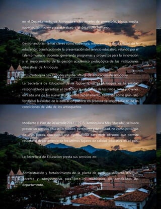 en el Departamento de Antioquia en los niveles de preescolar, básica, media,
superior, formación para el trabajo y el desarrollo humano.
Gestionando así temas claves como cobertura, mejoramiento de la calidad de la
educación, planificación de la presentación del servicio educativo, velando por el
talento humano docente, generando programas y proyectos para la innovación
y el mejoramiento de la gestión académico pedagógica de las instituciones
educativas de Antioquia.
http://antioquia.gov.co/index.php/secretaria-de-educacion-de-antioquia
La Secretaría de Educación de la Gobernación de Antioquia es la entidad
responsable de garantizar el derecho a la educación de los niños, niñas y jóvenes
en cada una de las nueve regiones del departamento, teniendo como gran reto
fortalecer la calidad de la educación pública, en procura del mejoramiento de las
condiciones de vida de los antioqueños.
Mediante el Plan de Desarrollo 2012 – 2015 "Antioquia la Más Educada", se busca
prestar un servicio educativo público, pertinente y de calidad, no como privilegio
de unos pocos, sino como una oportunidad para cada persona; que permita
rescatar al departamento de los últimos lugares de calidad educativa en el país.
La Secretaría de Educación presta sus servicios en:
Administración y fortalecimiento de la planta de personal docente, directivo
docente y administrativo para los 117 municipios no certificados del
departamento.
 
