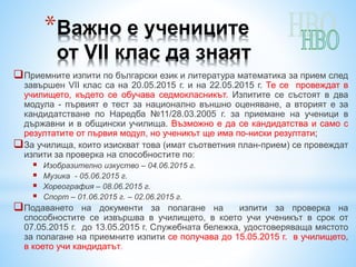 *Важно е учениците
от VІІ клас да знаят
Приемните изпити по български език и литература математика за прием след
завършен VІІ клас са на 20.05.2015 г. и на 22.05.2015 г. Те се провеждат в
училището, където се обучава седмокласникът. Изпитите се състоят в два
модула - първият е тест за национално външно оценяване, а вторият е за
кандидатстване по Наредба №11/28.03.2005 г. за приемане на ученици в
държавни и в общински училища. Възможно е да се кандидатства и само с
резултатите от първия модул, но ученикът ще има по-ниски резултати;
За училища, които изискват това (имат съответния план-прием) се провеждат
изпити за проверка на способностите по:
 Изобразително изкуство – 04.06.2015 г.
 Музика - 05.06.2015 г.
 Хореография – 08.06.2015 г.
 Спорт – 01.06.2015 г. – 02.06.2015 г.
Подаването на документи за полагане на изпити за проверка на
способностите се извършва в училището, в което учи ученикът в срок от
07.05.2015 г. до 13.05.2015 г. Служебната бележка, удостоверяваща мястото
за полагане на приемните изпити се получава до 15.05.2015 г. в училището,
в което учи кандидатът.
 