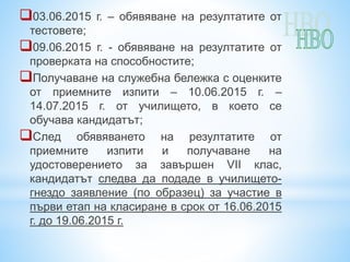 03.06.2015 г. – обявяване на резултатите от
тестовете;
09.06.2015 г. - обявяване на резултатите от
проверката на способностите;
Получаване на служебна бележка с оценките
от приемните изпити – 10.06.2015 г. –
14.07.2015 г. от училището, в което се
обучава кандидатът;
След обявяването на резултатите от
приемните изпити и получаване на
удостоверението за завършен VІІ клас,
кандидатът следва да подаде в училището-
гнездо заявление (по образец) за участие в
първи етап на класиране в срок от 16.06.2015
г. до 19.06.2015 г.
 
